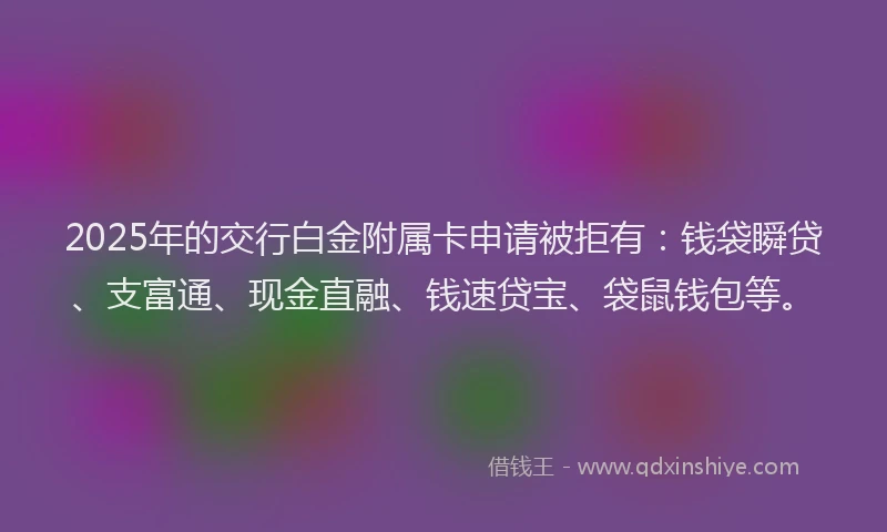 2025年的交行白金附属卡申请被拒有：钱袋瞬贷、支富通、现金直融、钱速贷宝、袋鼠钱包等。