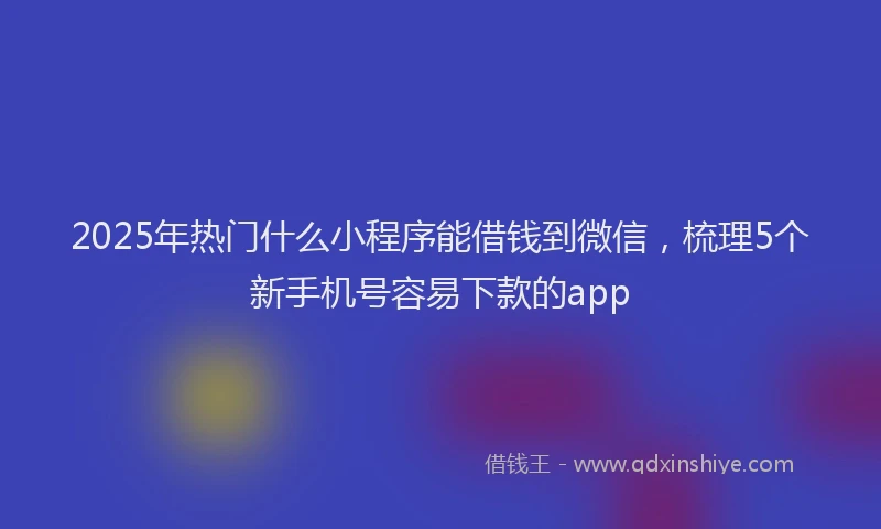 2025年热门什么小程序能借钱到微信，梳理5个新手机号容易下款的app