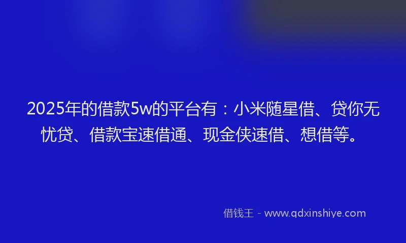 2025年的借款5w的平台有：小米随星借、贷你无忧贷、借款宝速借通、现金侠速借、想借等。
