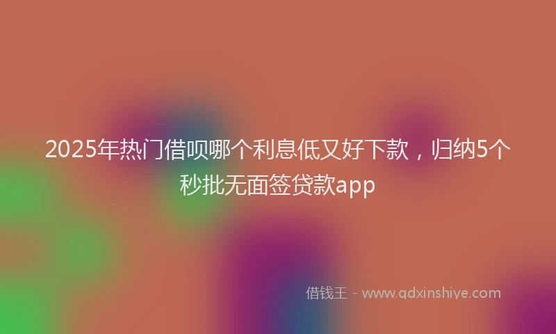 2025年热门借呗哪个利息低又好下款，归纳5个秒批无面签贷款app