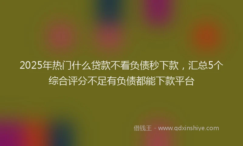 2025年热门什么贷款不看负债秒下款，汇总5个综合评分不足有负债都能下款平台