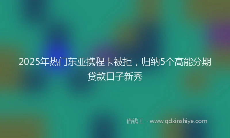 2025年热门东亚携程卡被拒，归纳5个高能分期贷款口子新秀
