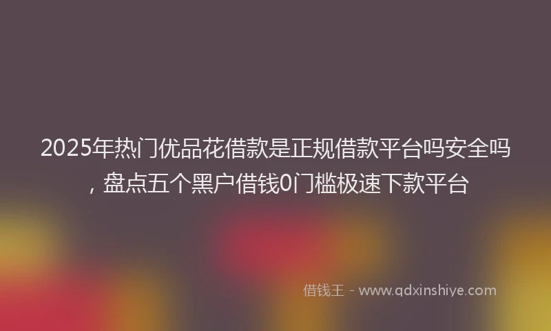 2025年热门优品花借款是正规借款平台吗安全吗，盘点五个黑户借钱0门槛极速下款平台