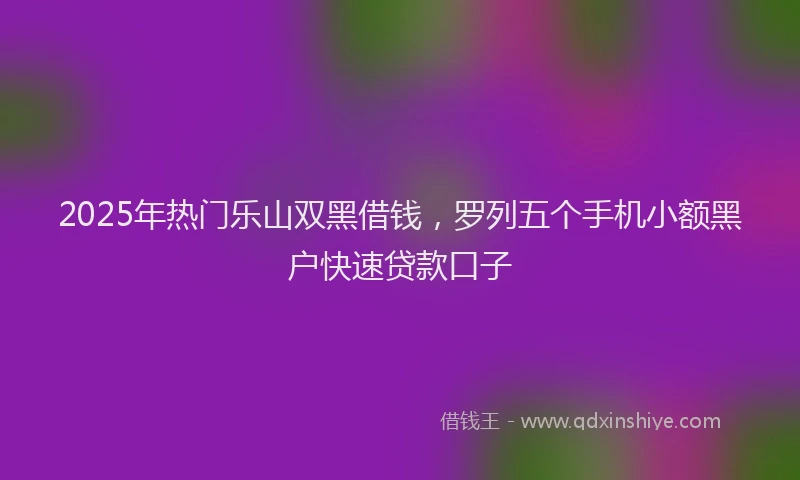 2025年热门乐山双黑借钱，罗列五个手机小额黑户快速贷款口子