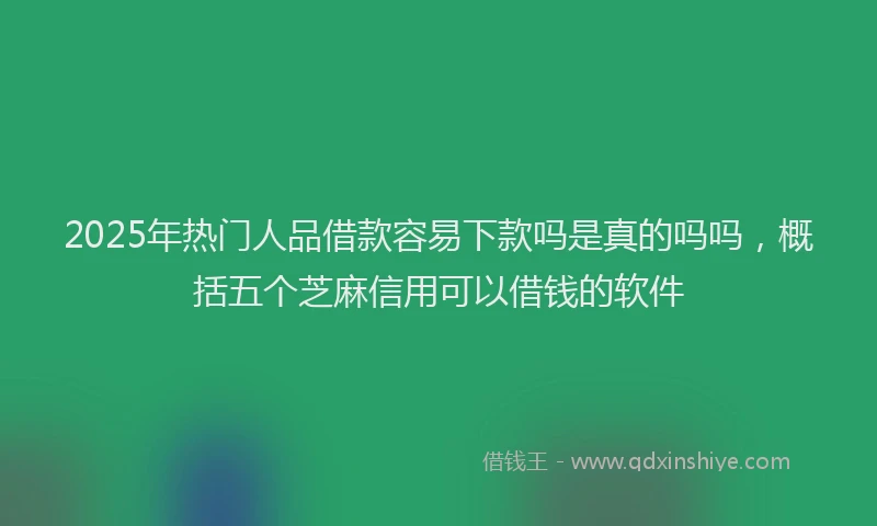 2025年热门人品借款容易下款吗是真的吗吗，概括五个芝麻信用可以借钱的软件