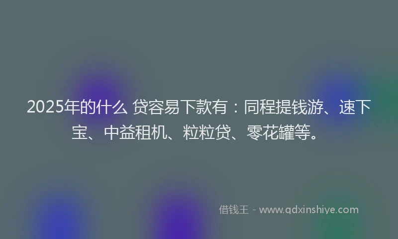 2025年的什么 贷容易下款有：同程提钱游、速下宝、中益租机、粒粒贷、零花罐等。