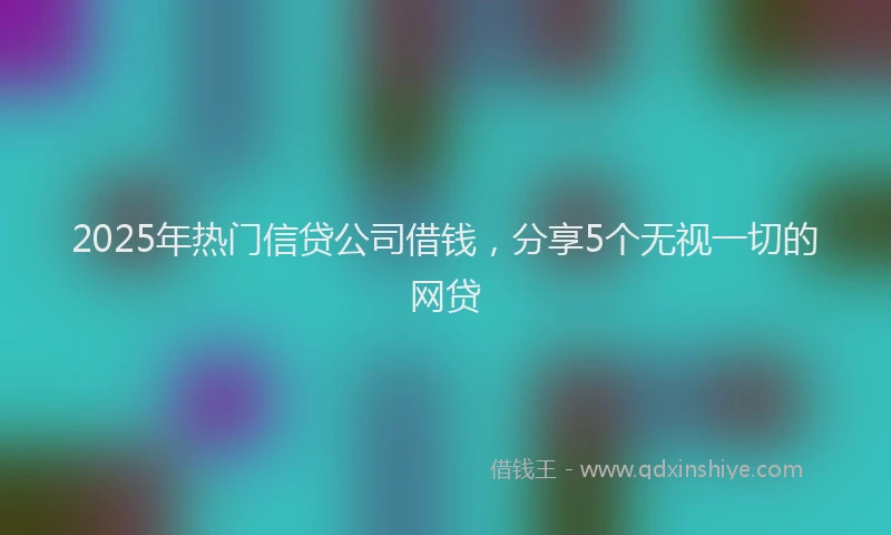 2025年热门信贷公司借钱，分享5个无视一切的网贷