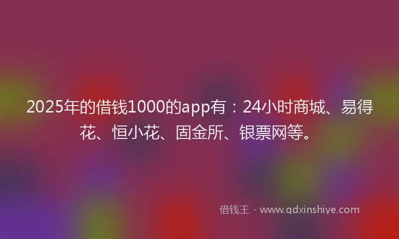 2025年的借钱1000的app有：24小时商城、易得花、恒小花、固金所、银票网等。