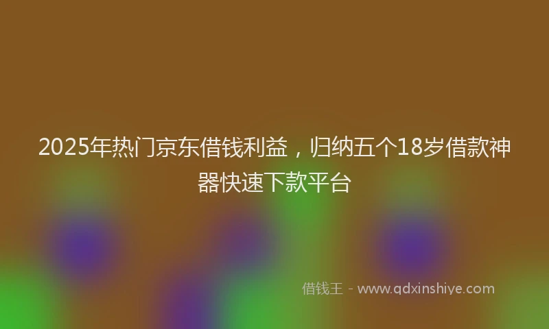 2025年热门京东借钱利益，归纳五个18岁借款神器快速下款平台