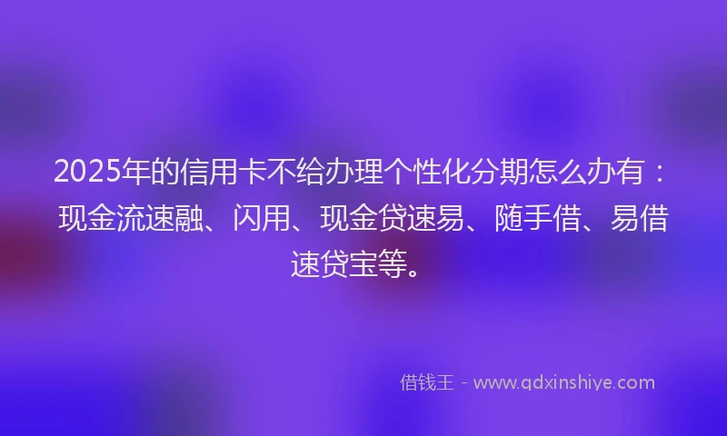 2025年的信用卡不给办理个性化分期怎么办有：现金流速融、闪用、现金贷速易、随手借、易借速贷宝等。