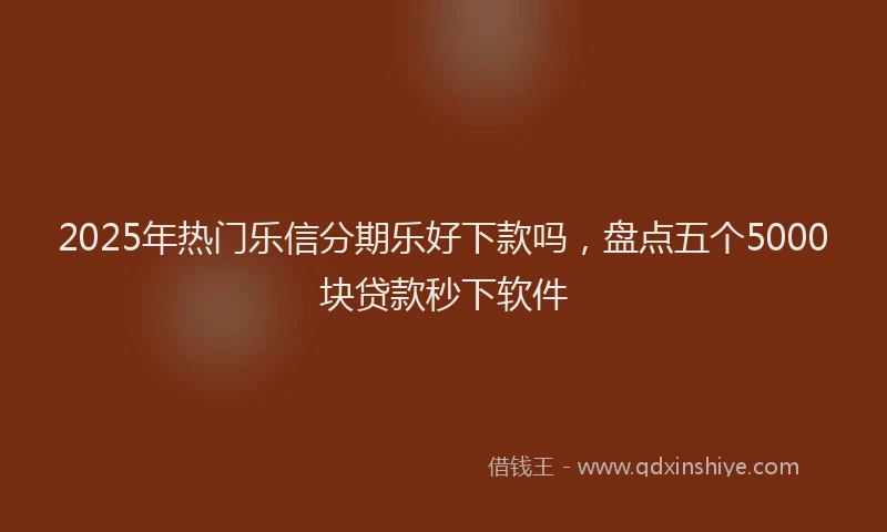 2025年热门乐信分期乐好下款吗，盘点五个5000块贷款秒下软件