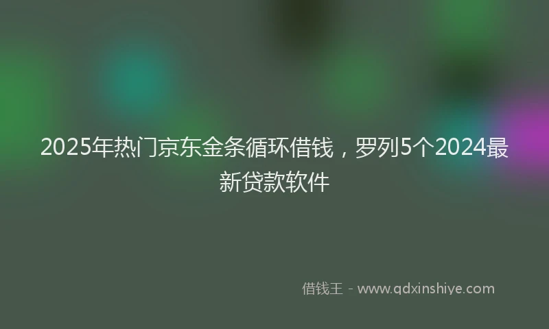 2025年热门京东金条循环借钱，罗列5个2024最新贷款软件