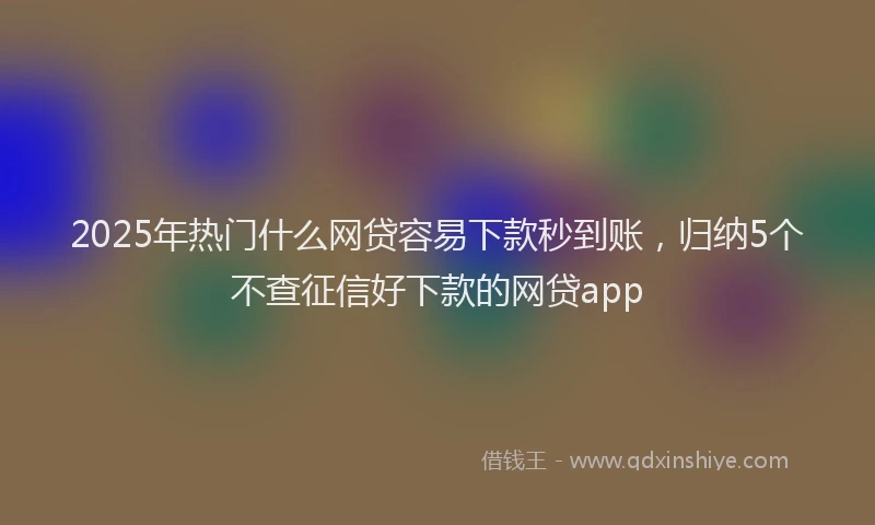 2025年热门什么网贷容易下款秒到账，归纳5个不查征信好下款的网贷app