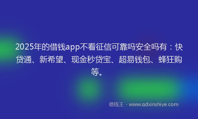 2025年的借钱app不看征信可靠吗安全吗有：快贷通、新希望、现金秒贷宝、超易钱包、蜂狂购等。