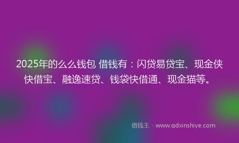2025年的么么钱包 借钱有：闪贷易贷宝、现金侠快借宝、融逸速贷、钱袋快借通、现金猫等。