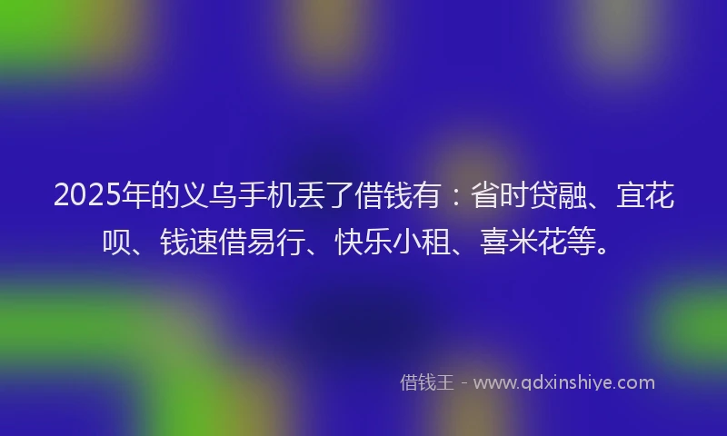 2025年的义乌手机丢了借钱有：省时贷融、宜花呗、钱速借易行、快乐小租、喜米花等。