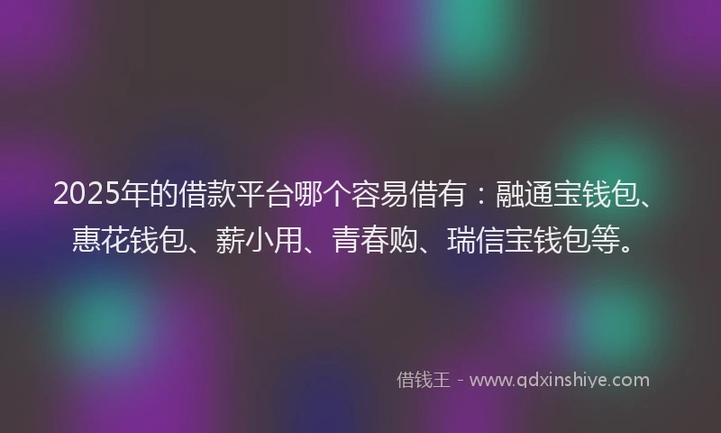 2025年的借款平台哪个容易借有：融通宝钱包、惠花钱包、薪小用、青春购、瑞信宝钱包等。