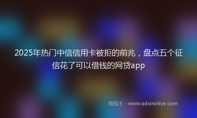 2025年热门中信信用卡被拒的前兆，盘点五个征信花了可以借钱的网贷app