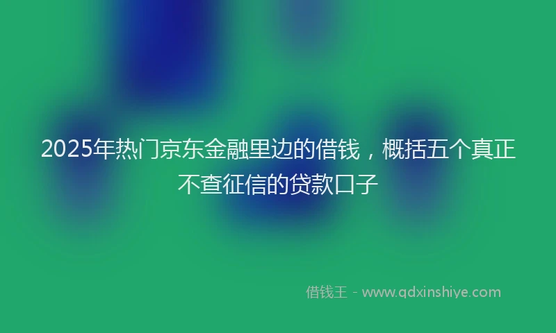 2025年热门京东金融里边的借钱，概括五个真正不查征信的贷款口子