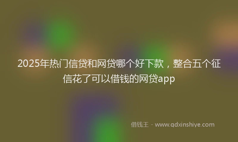 2025年热门信贷和网贷哪个好下款，整合五个征信花了可以借钱的网贷app