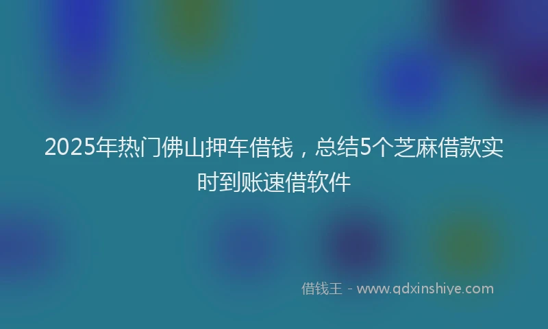 2025年热门佛山押车借钱，总结5个芝麻借款实时到账速借软件