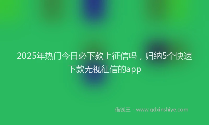 2025年热门今日必下款上征信吗，归纳5个快速下款无视征信的app