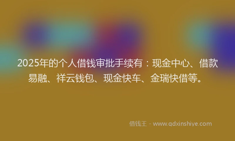 2025年的个人借钱审批手续有：现金中心、借款易融、祥云钱包、现金快车、金瑞快借等。