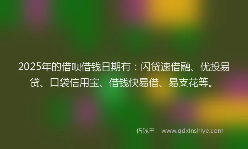 2025年的借呗借钱日期有：闪贷速借融、优投易贷、口袋信用宝、借钱快易借、易支花等。