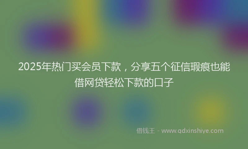 2025年热门买会员下款，分享五个征信瑕疵也能借网贷轻松下款的口子
