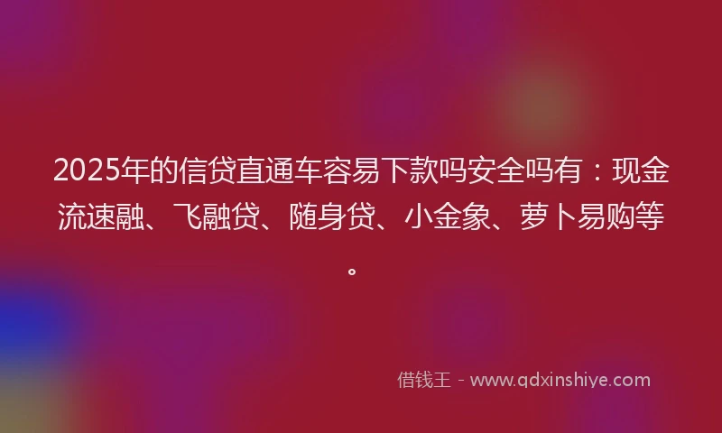 2025年的信贷直通车容易下款吗安全吗有：现金流速融、飞融贷、随身贷、小金象、萝卜易购等。