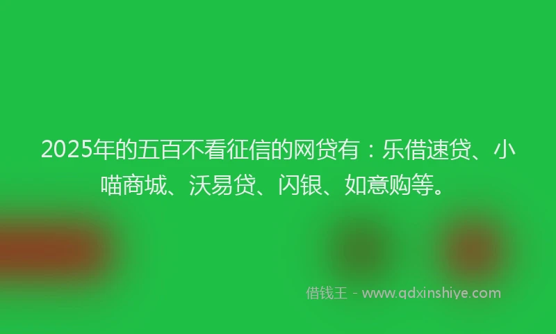 2025年的五百不看征信的网贷有：乐借速贷、小喵商城、沃易贷、闪银、如意购等。