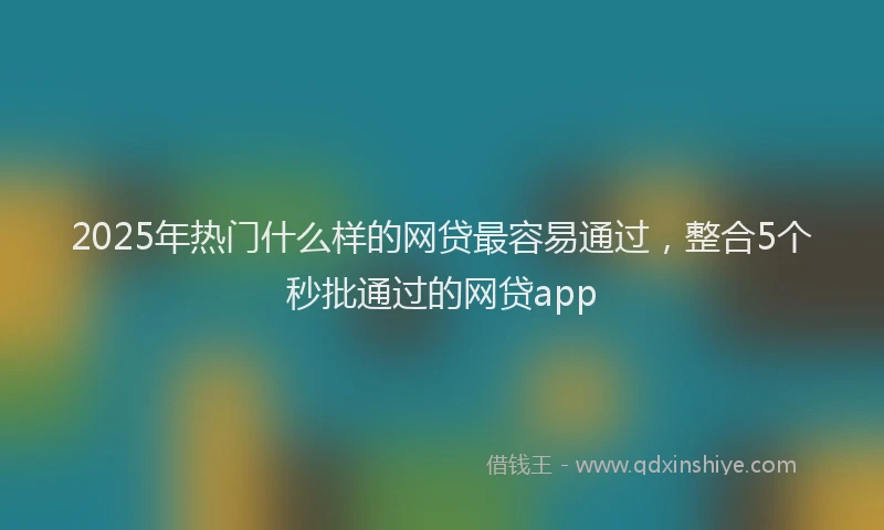 2025年热门什么样的网贷最容易通过，整合5个秒批通过的网贷app
