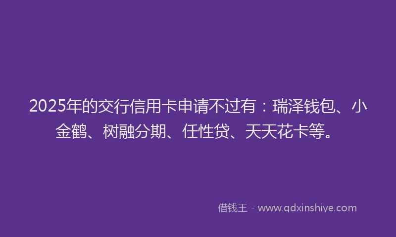 2025年的交行信用卡申请不过有：瑞泽钱包、小金鹤、树融分期、任性贷、天天花卡等。