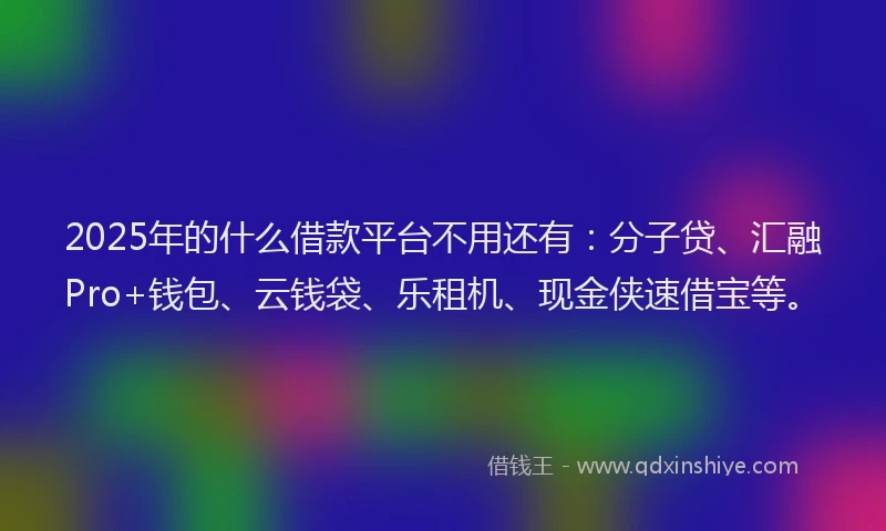 2025年的什么借款平台不用还有：分子贷、汇融Pro+钱包、云钱袋、乐租机、现金侠速借宝等。