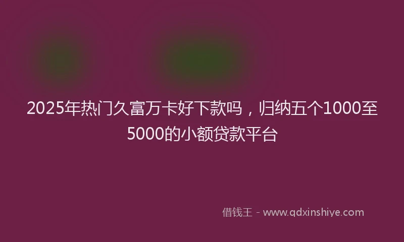 2025年热门久富万卡好下款吗，归纳五个1000至5000的小额贷款平台