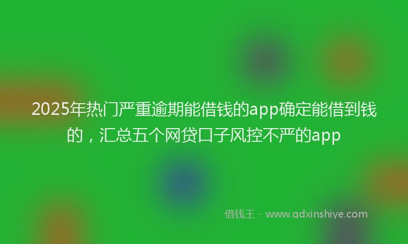 2025年热门严重逾期能借钱的app确定能借到钱的，汇总五个网贷口子风控不严的app
