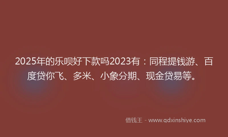 2025年的乐呗好下款吗2023有：同程提钱游、百度贷你飞、多米、小象分期、现金贷易等。