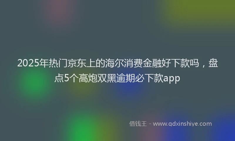 2025年热门京东上的海尔消费金融好下款吗，盘点5个高炮双黑逾期必下款app