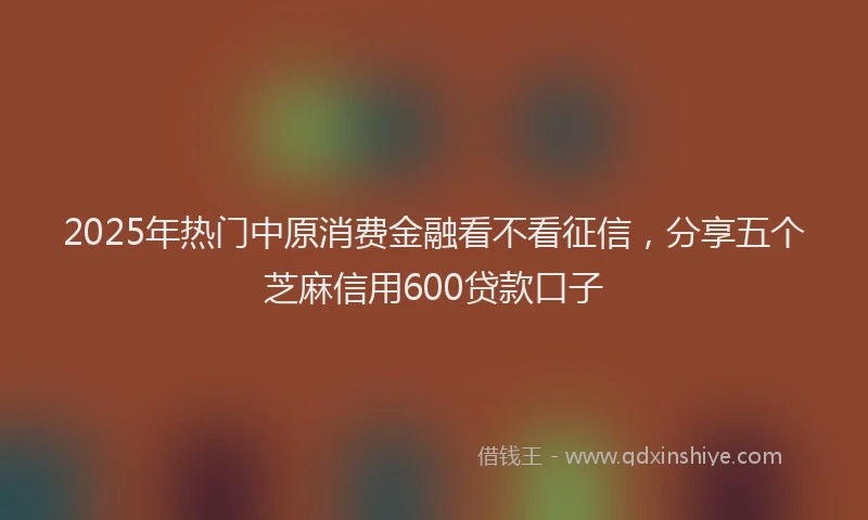 2025年热门中原消费金融看不看征信，分享五个芝麻信用600贷款口子