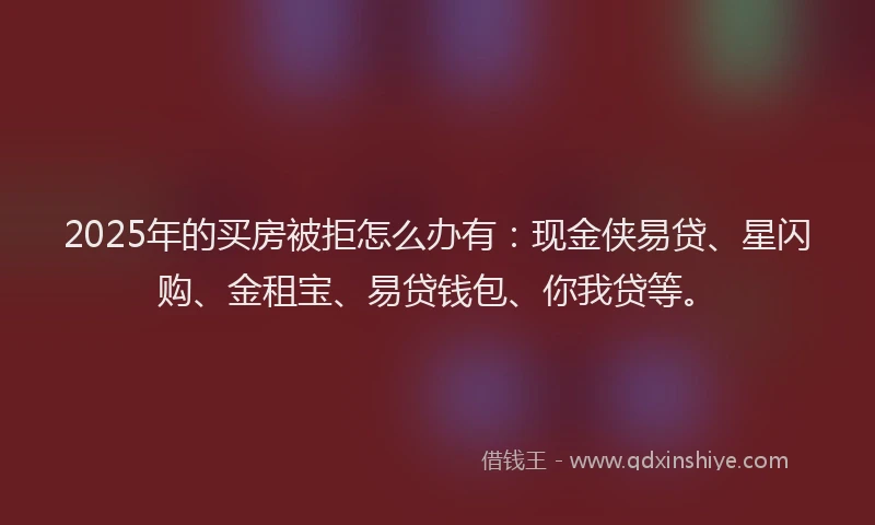 2025年的买房被拒怎么办有：现金侠易贷、星闪购、金租宝、易贷钱包、你我贷等。