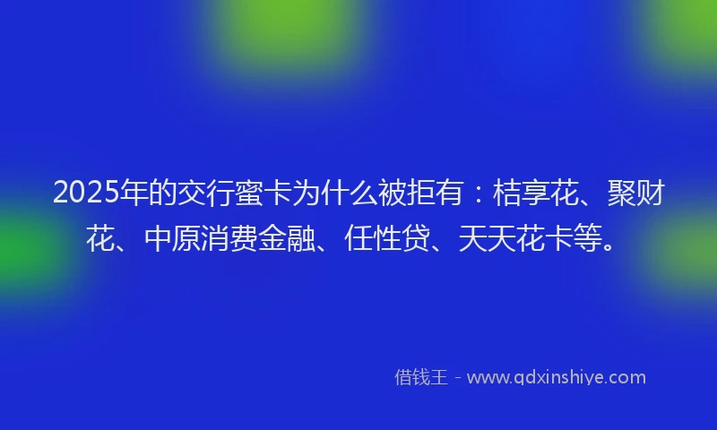 2025年的交行蜜卡为什么被拒有：桔享花、聚财花、中原消费金融、任性贷、天天花卡等。