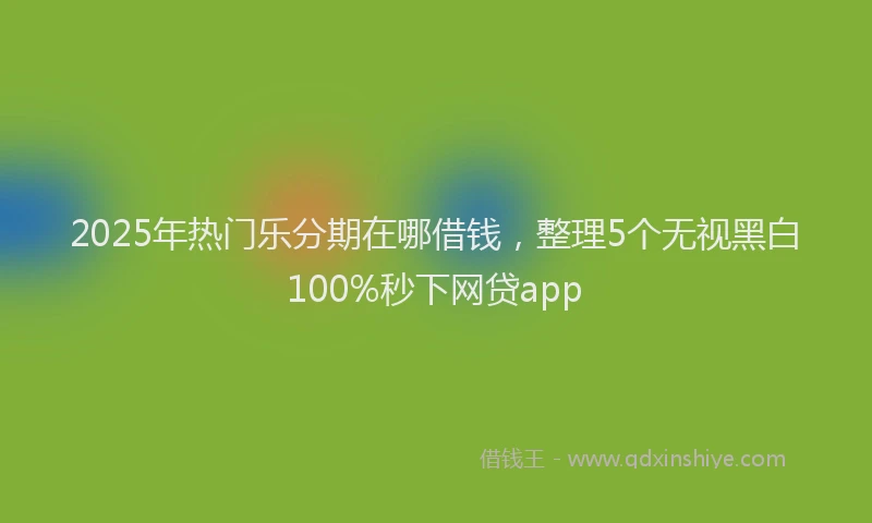 2025年热门乐分期在哪借钱，整理5个无视黑白100%秒下网贷app