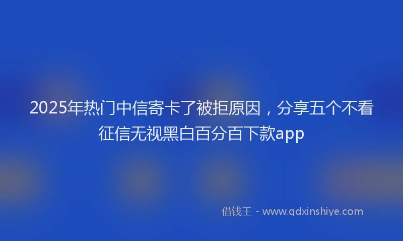 2025年热门中信寄卡了被拒原因，分享五个不看征信无视黑白百分百下款app