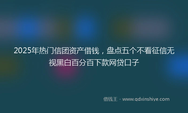2025年热门信团资产借钱，盘点五个不看征信无视黑白百分百下款网贷口子