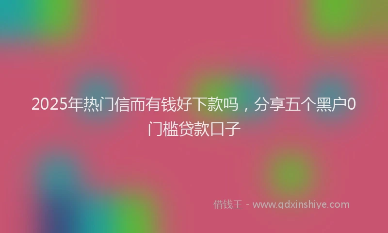 2025年热门信而有钱好下款吗，分享五个黑户0门槛贷款口子