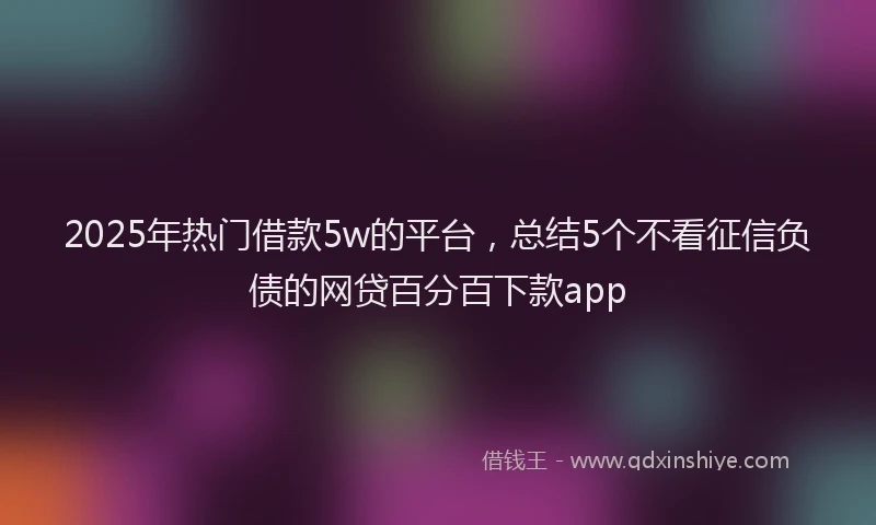 2025年热门借款5w的平台，总结5个不看征信负债的网贷百分百下款app