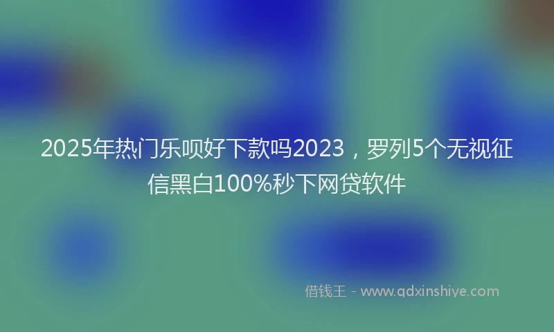 2025年热门乐呗好下款吗2023，罗列5个无视征信黑白100%秒下网贷软件
