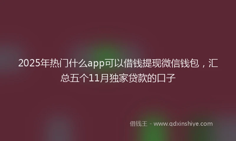 2025年热门什么app可以借钱提现微信钱包，汇总五个11月独家贷款的口子