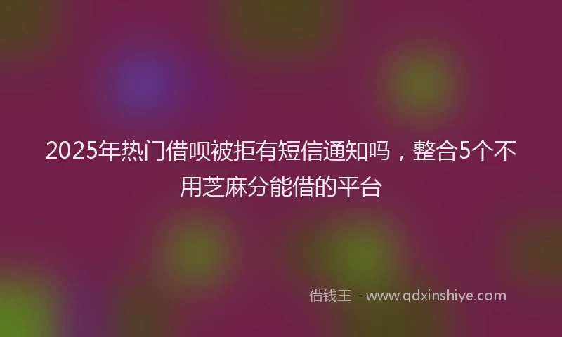 2025年热门借呗被拒有短信通知吗，整合5个不用芝麻分能借的平台