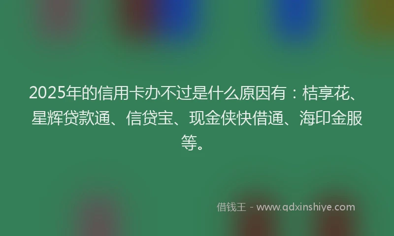 2025年的信用卡办不过是什么原因有：桔享花、星辉贷款通、信贷宝、现金侠快借通、海印金服等。